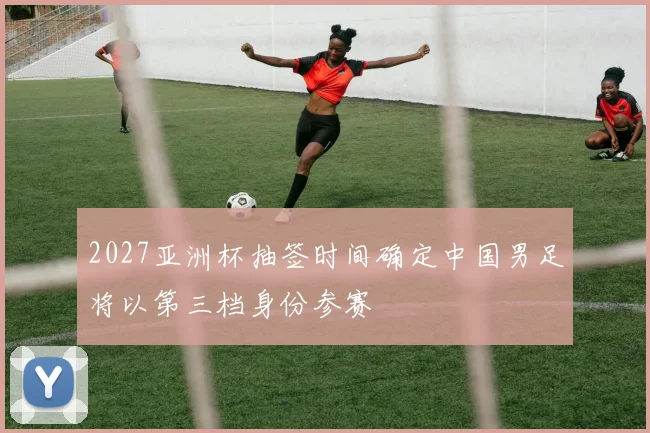 2027亚洲杯抽签时间确定中国男足将以第三档身份参赛