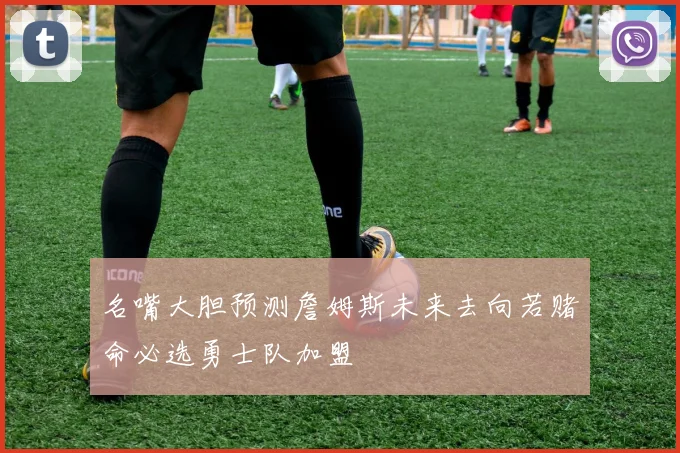 名嘴大胆预测詹姆斯未来去向若赌命必选勇士队加盟