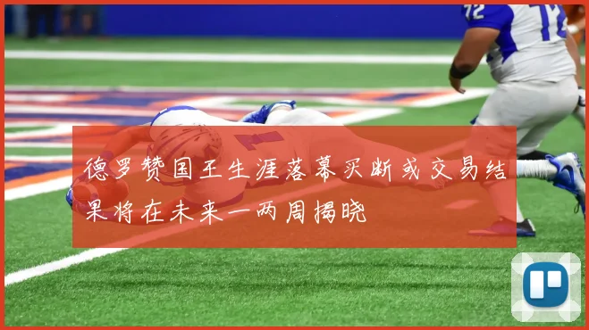 德罗赞国王生涯落幕买断或交易结果将在未来一两周揭晓