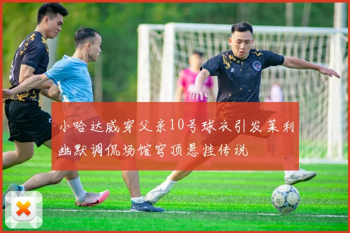 小哈达威穿父亲10号球衣引发莱利幽默调侃场馆穹顶悬挂传说