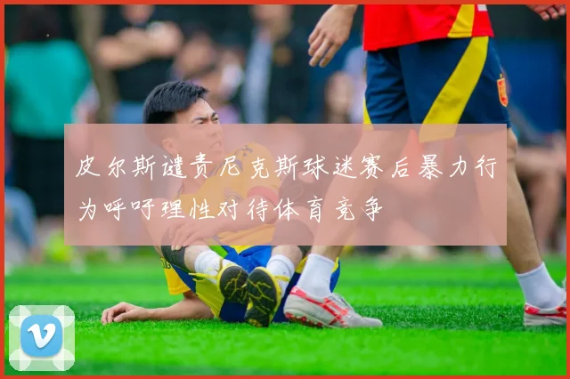 皮尔斯谴责尼克斯球迷赛后暴力行为呼吁理性对待体育竞争