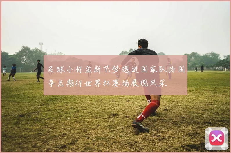 足球小将孟新艺梦想进国家队为国争光期待世界杯赛场展现风采