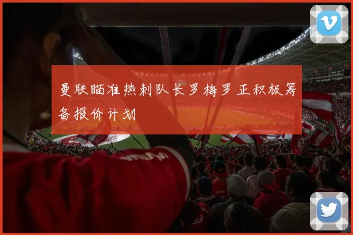 曼联瞄准热刺队长罗梅罗正积极筹备报价计划
