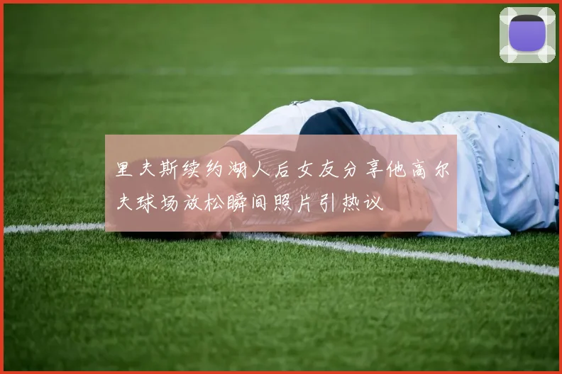 里夫斯续约湖人后女友分享他高尔夫球场放松瞬间照片引热议