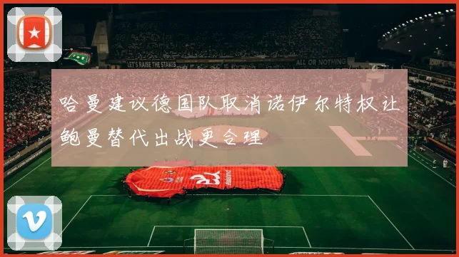 哈曼建议德国队取消诺伊尔特权让鲍曼替代出战更合理