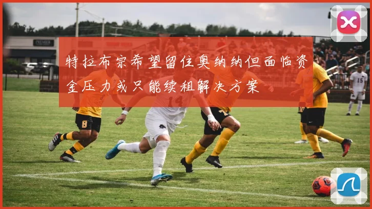 特拉布宗希望留住奥纳纳但面临资金压力或只能续租解决方案